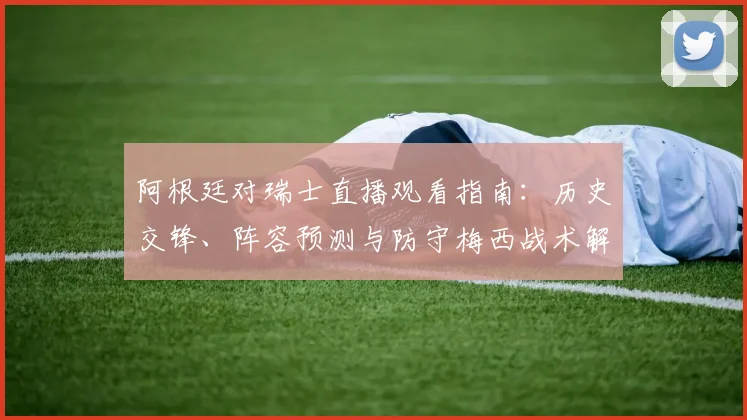阿根廷对瑞士直播观看指南：历史交锋、阵容预测与防守梅西战术解析