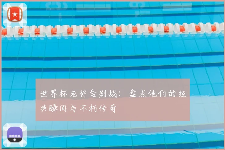 世界杯老将告别战:盘点他们的经典瞬间与不朽传奇