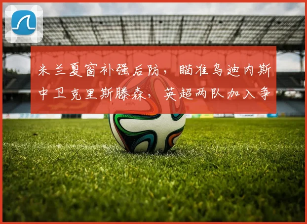 米兰夏窗补强后防，瞄准乌迪内斯中卫克里斯滕森，英超两队加入争夺战