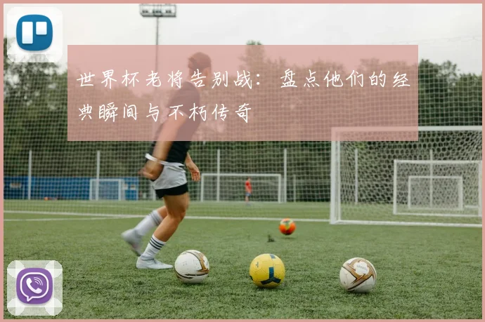 世界杯老将告别战：盘点他们的经典瞬间与不朽传奇