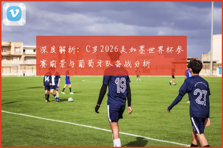 深度解析：C罗2026美加墨世界杯参赛前景与葡萄牙队备战分析