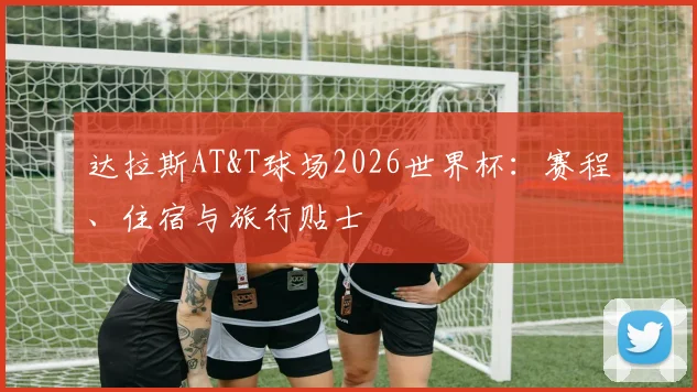 达拉斯AT&T球场2026世界杯:赛程、住宿与旅行贴士