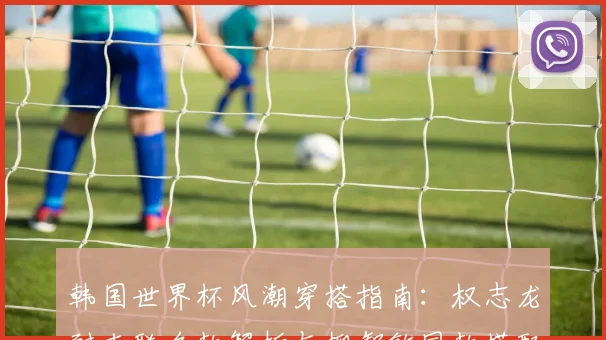 韩国世界杯风潮穿搭指南:权志龙耐克联名款解析与柳智敏同款搭配技巧