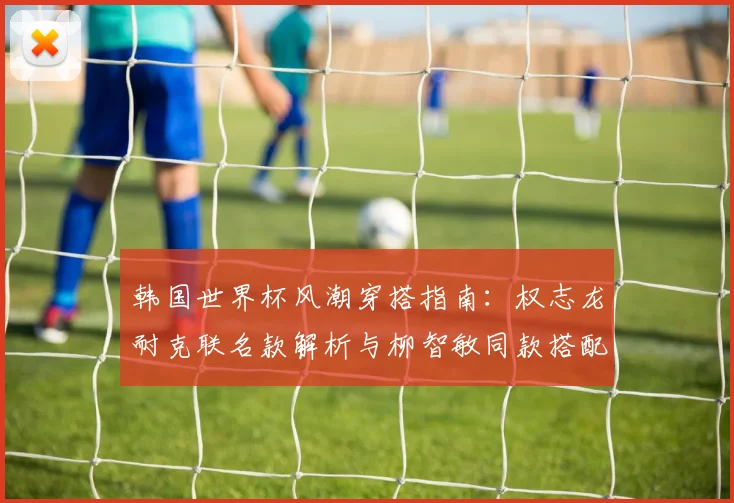 韩国世界杯风潮穿搭指南:权志龙耐克联名款解析与柳智敏同款搭配技巧